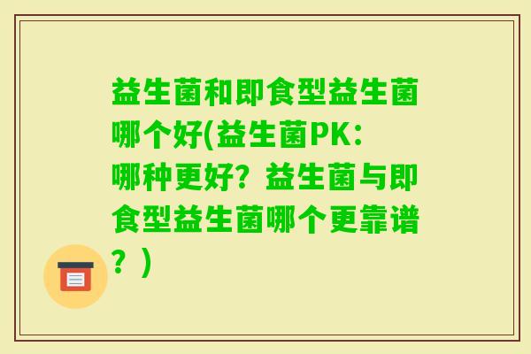 益生菌和即食型益生菌哪个好(益生菌PK：哪种更好？益生菌与即食型益生菌哪个更靠谱？)