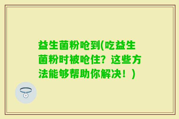 益生菌粉呛到(吃益生菌粉时被呛住？这些方法能够帮助你解决！)