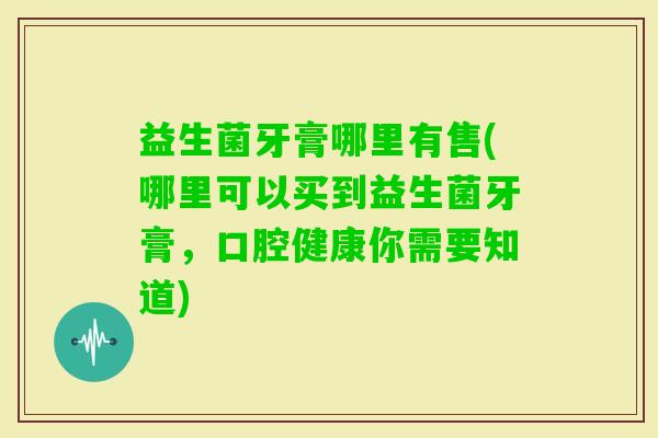 益生菌牙膏哪里有售(哪里可以买到益生菌牙膏，口腔健康你需要知道)