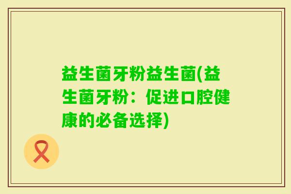 益生菌牙粉益生菌(益生菌牙粉：促进口腔健康的必备选择)