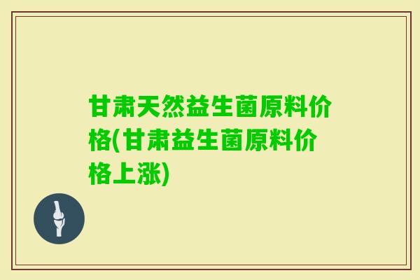 甘肃天然益生菌原料价格(甘肃益生菌原料价格上涨)