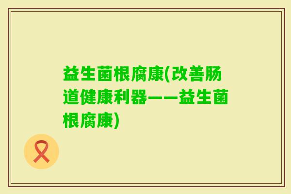 益生菌根腐康(改善肠道健康利器——益生菌根腐康)