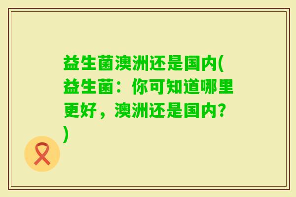 益生菌澳洲还是国内(益生菌：你可知道哪里更好，澳洲还是国内？)