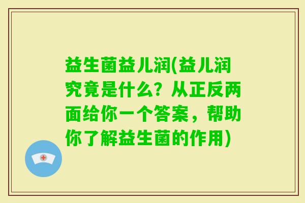 益生菌益儿润(益儿润究竟是什么？从正反两面给你一个答案，帮助你了解益生菌的作用)