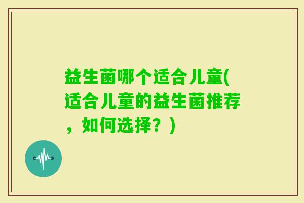益生菌哪个适合儿童(适合儿童的益生菌推荐，如何选择？)