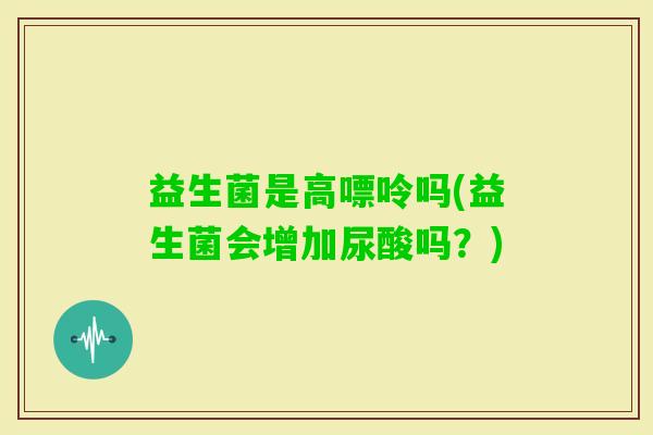 益生菌是高嘌呤吗(益生菌会增加尿酸吗？)