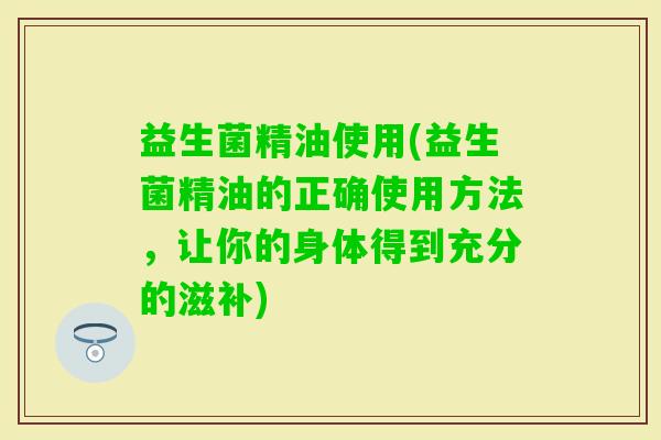 益生菌精油使用(益生菌精油的正确使用方法，让你的身体得到充分的滋补)