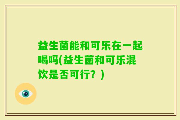 益生菌能和可乐在一起喝吗(益生菌和可乐混饮是否可行？)