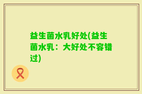 益生菌水乳好处(益生菌水乳：大好处不容错过)