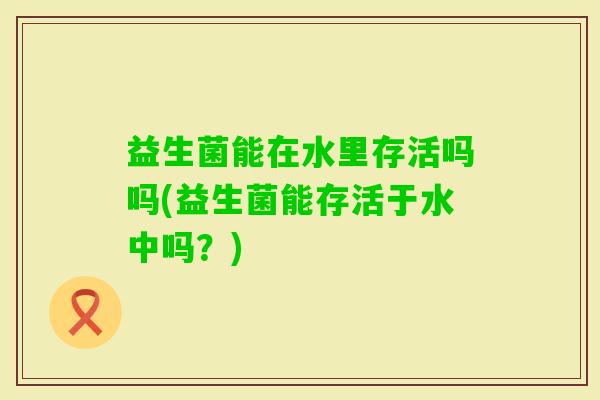 益生菌能在水里存活吗吗(益生菌能存活于水中吗？)