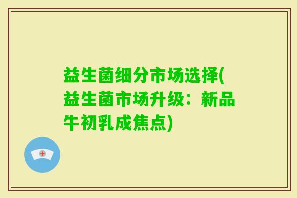 益生菌细分市场选择(益生菌市场升级：新品牛初乳成焦点)