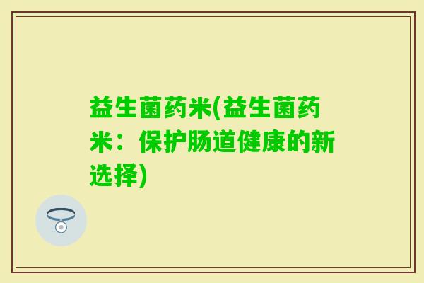 益生菌药米(益生菌药米：保护肠道健康的新选择)