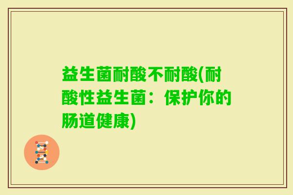 益生菌耐酸不耐酸(耐酸性益生菌：保护你的肠道健康)