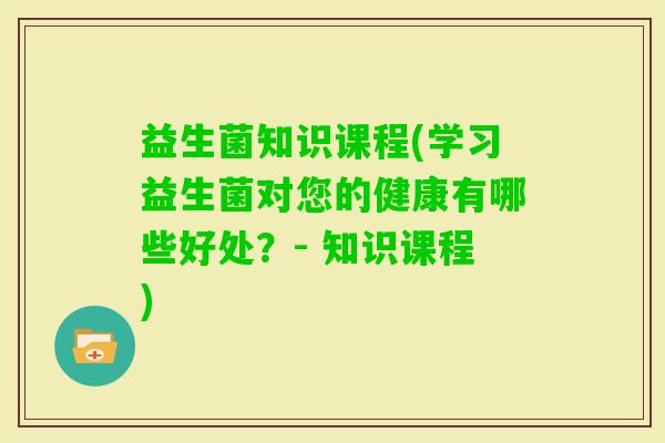 益生菌知识课程(学习益生菌对您的健康有哪些好处？- 知识课程)