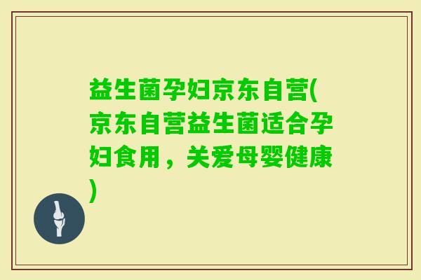 益生菌孕妇京东自营(京东自营益生菌适合孕妇食用，关爱母婴健康)