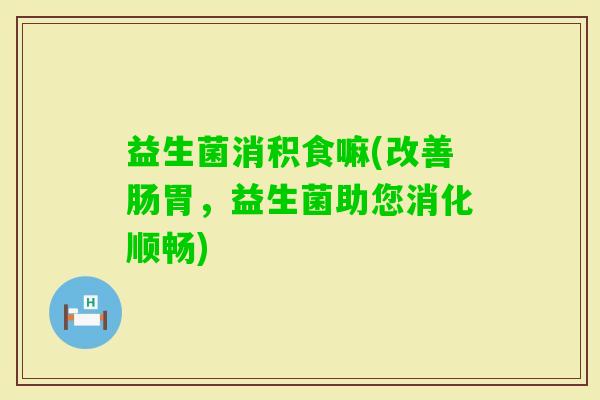 益生菌消积食嘛(改善肠胃，益生菌助您消化顺畅)