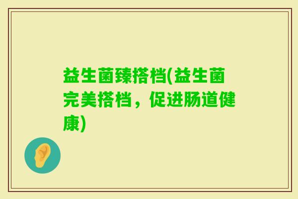 益生菌臻搭档(益生菌完美搭档，促进肠道健康)