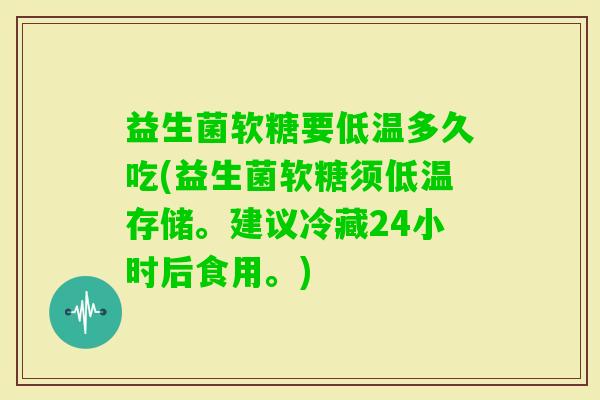 益生菌软糖要低温多久吃(益生菌软糖须低温存储。建议冷藏24小时后食用。)