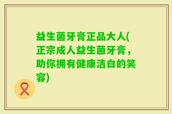 益生菌牙膏正品大人(正宗成人益生菌牙膏，助你拥有健康洁白的笑容)