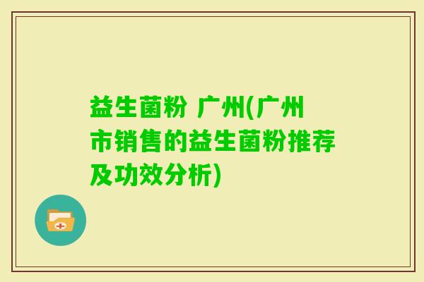 益生菌粉 广州(广州市销售的益生菌粉推荐及功效分析)