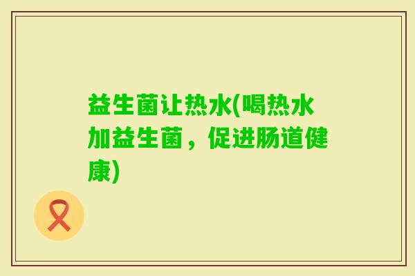 益生菌让热水(喝热水加益生菌，促进肠道健康)
