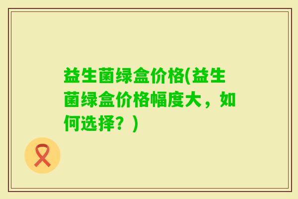 益生菌绿盒价格(益生菌绿盒价格幅度大，如何选择？)