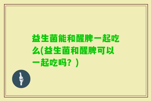 益生菌能和醒脾一起吃么(益生菌和醒脾可以一起吃吗？)