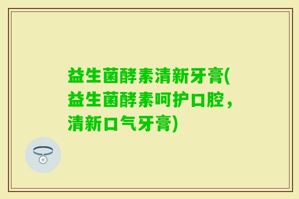 益生菌酵素清新牙膏(益生菌酵素呵护口腔，清新口气牙膏)