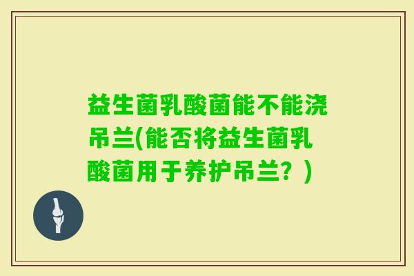 益生菌乳酸菌能不能浇吊兰(能否将益生菌乳酸菌用于养护吊兰？)