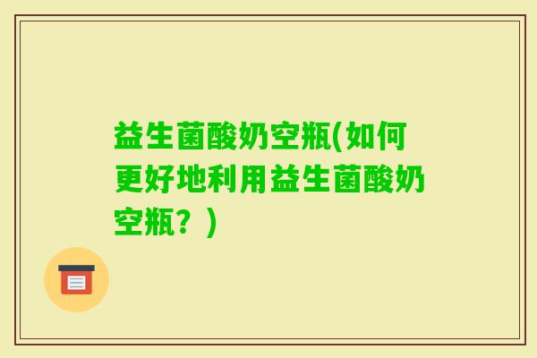 益生菌酸奶空瓶(如何更好地利用益生菌酸奶空瓶？)