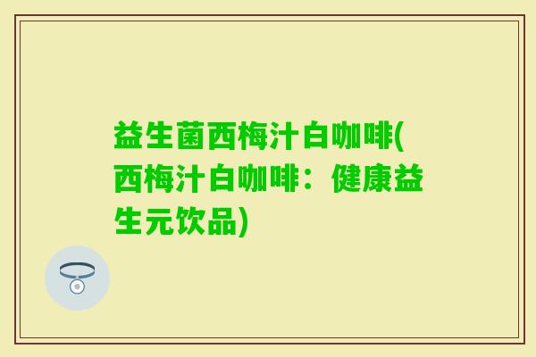 益生菌西梅汁白咖啡(西梅汁白咖啡：健康益生元饮品)