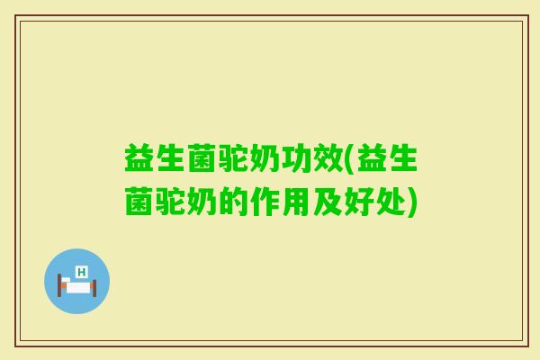 益生菌驼奶功效(益生菌驼奶的作用及好处)