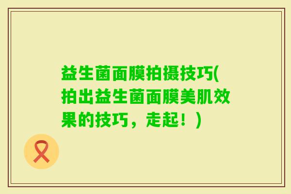 益生菌面膜拍摄技巧(拍出益生菌面膜美肌效果的技巧，走起！)