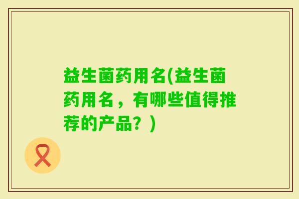 益生菌药用名(益生菌药用名,有哪些值得推荐的产品?) 益生菌药用名(益生菌药用名,有哪些值得推荐的产品?)