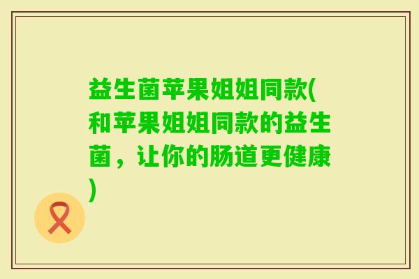 益生菌苹果姐姐同款(和苹果姐姐同款的益生菌，让你的肠道更健康)