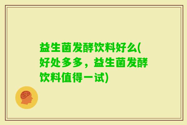 益生菌发酵饮料好么(好处多多，益生菌发酵饮料值得一试)