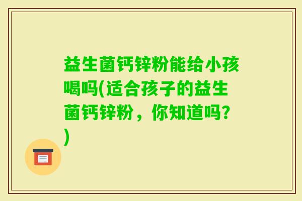 益生菌钙锌粉能给小孩喝吗(适合孩子的益生菌钙锌粉，你知道吗？)