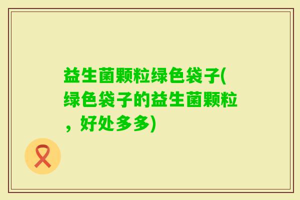 益生菌颗粒绿色袋子(绿色袋子的益生菌颗粒，好处多多)