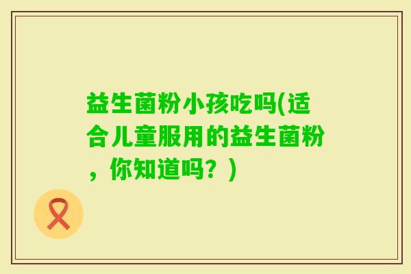 益生菌粉小孩吃吗(适合儿童服用的益生菌粉，你知道吗？)