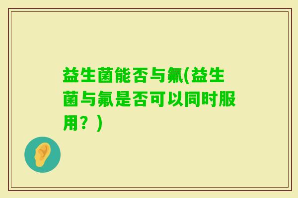 益生菌能否与氟(益生菌与氟是否可以同时服用？)