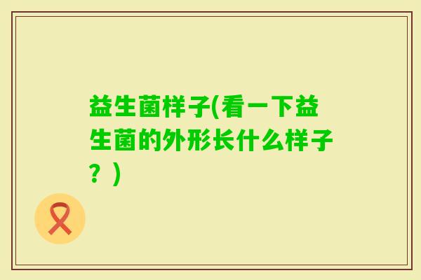 益生菌样子(看一下益生菌的外形长什么样子？)