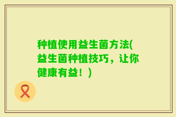 种植使用益生菌方法(益生菌种植技巧，让你健康有益！)