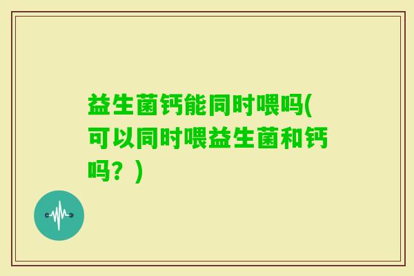 益生菌钙能同时喂吗(可以同时喂益生菌和钙吗？)