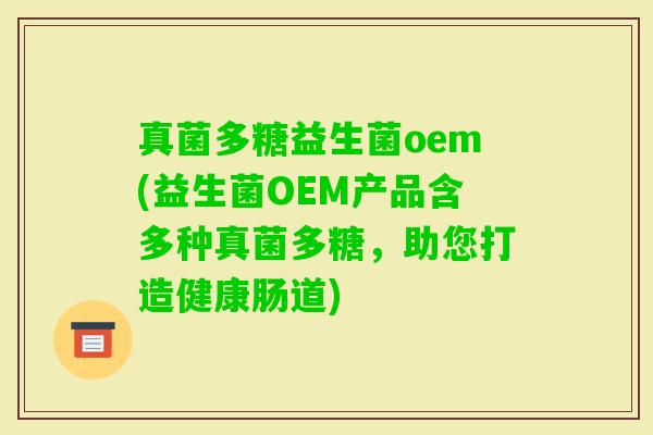 真菌多糖益生菌oem(益生菌OEM产品含多种真菌多糖，助您打造健康肠道)