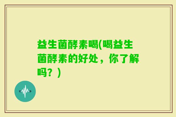 益生菌酵素喝(喝益生菌酵素的好处，你了解吗？)