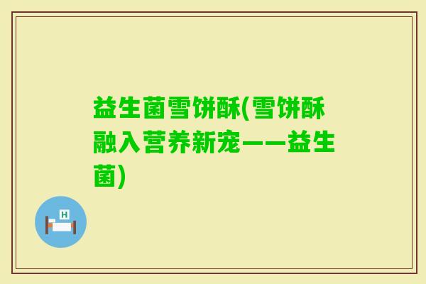 益生菌雪饼酥(雪饼酥融入营养新宠——益生菌)