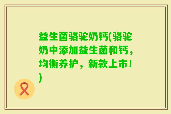 益生菌骆驼奶钙(骆驼奶中添加益生菌和钙，均衡养护，新款上市！)