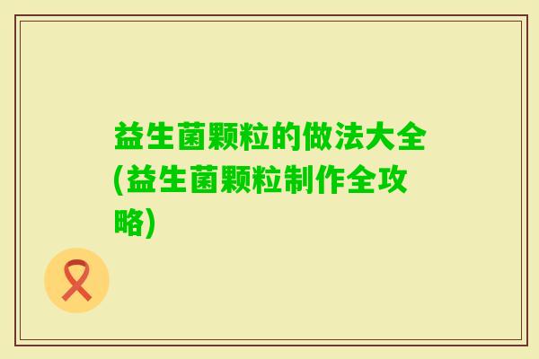 益生菌颗粒的做法大全(益生菌颗粒制作全攻略)