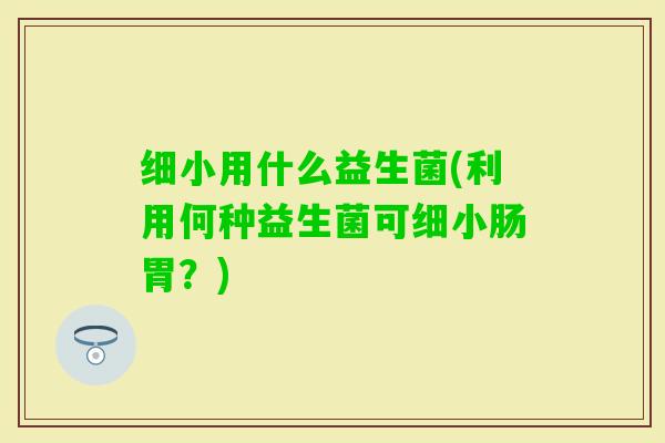 细小用什么益生菌(利用何种益生菌可细小肠胃？)