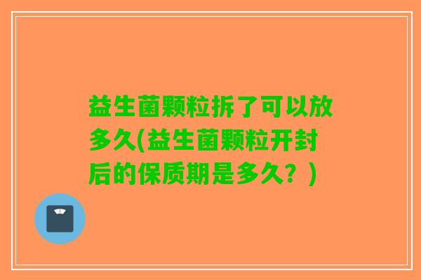 益生菌颗粒拆了可以放多久(益生菌颗粒开封后的保质期是多久？)